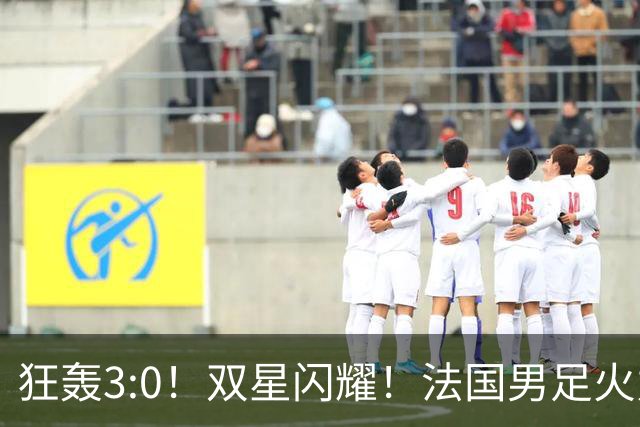 狂轰3:0！双星闪耀！法国男足火力猛，姆巴佩和登贝莱把对手打崩盘