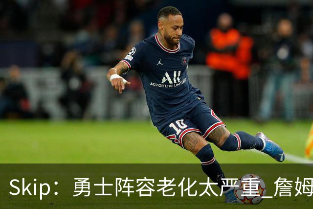 Skip：勇士阵容老化太严重 詹姆斯回骑士夺冠概率大过勇士